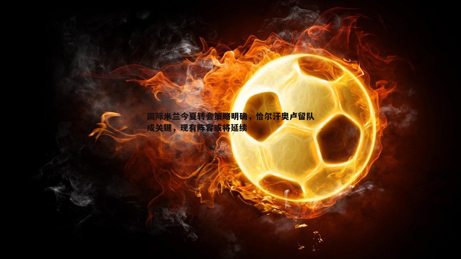 国际米兰今夏转会策略明确，恰尔汗奥卢留队成关键，现有阵容或将延续