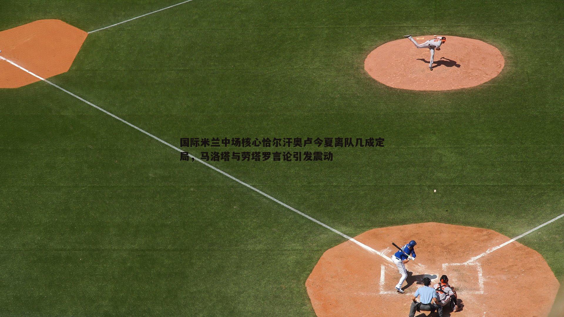 国际米兰中场核心恰尔汗奥卢今夏离队几成定局，马洛塔与劳塔罗言论引发震动