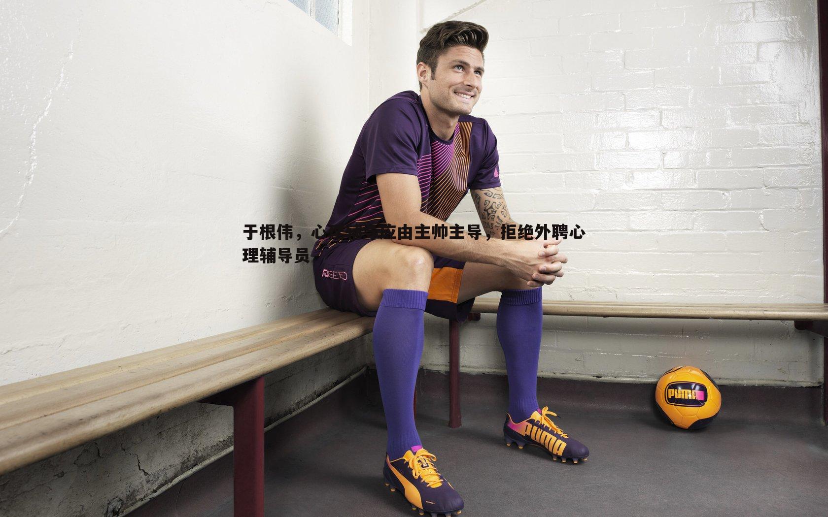 乐天堂fun92-于根伟，心理辅导应由主帅主导，拒绝外聘心理辅导员